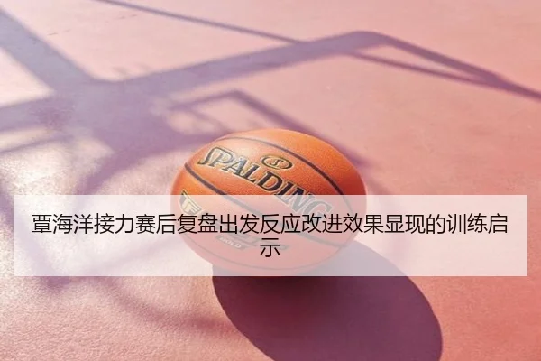 覃海洋接力赛后复盘出发反应改进效果显现的训练启示