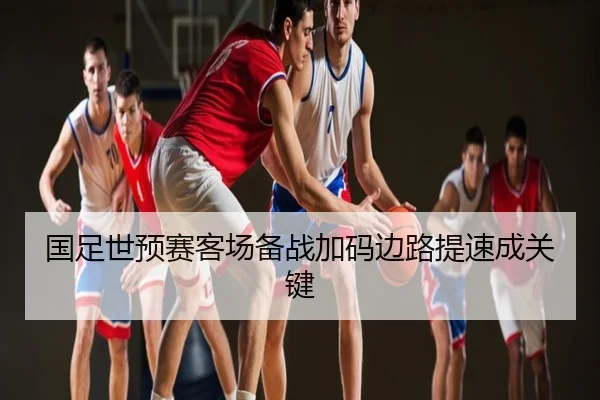 国足世预赛客场备战加码边路提速成关键